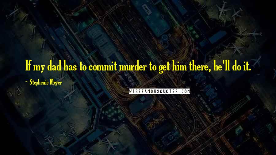 Stephenie Meyer Quotes: If my dad has to commit murder to get him there, he'll do it.