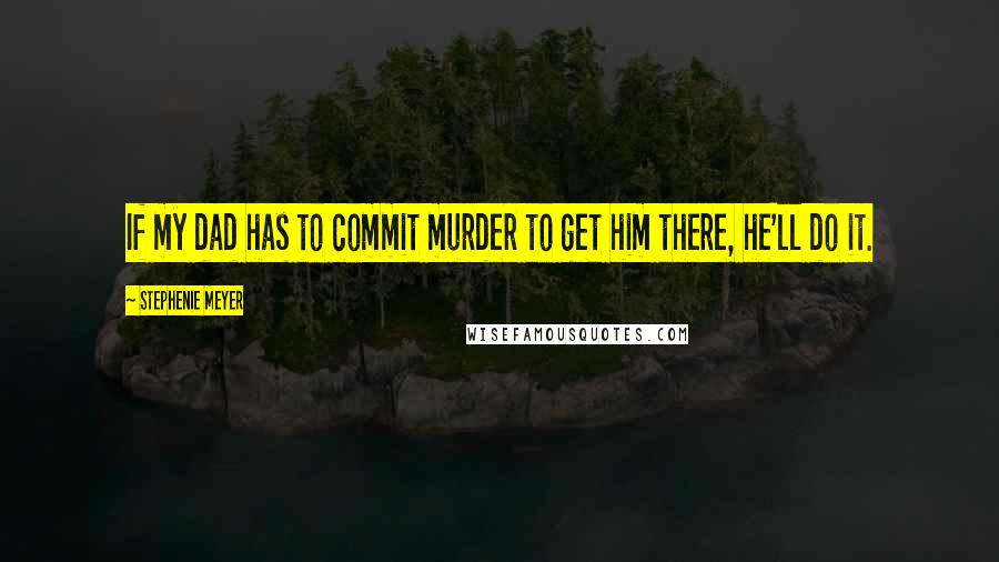 Stephenie Meyer Quotes: If my dad has to commit murder to get him there, he'll do it.