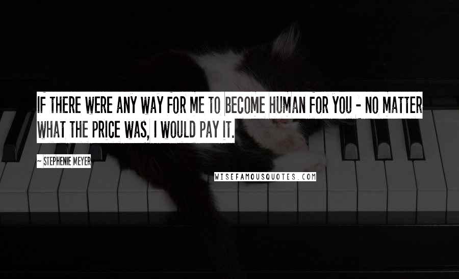 Stephenie Meyer Quotes: If there were any way for me to become human for you - no matter what the price was, I would pay it.