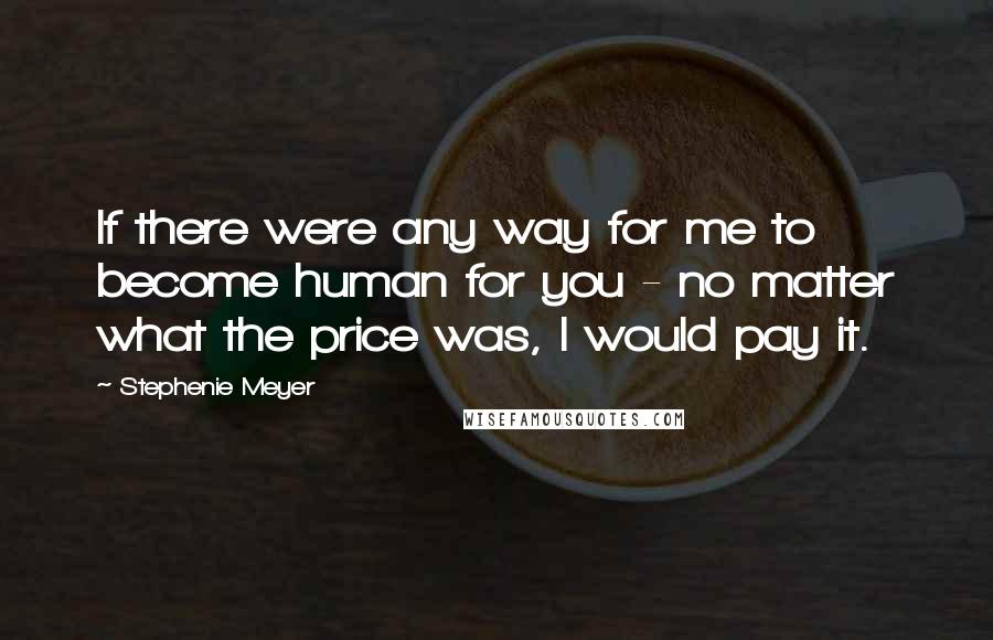 Stephenie Meyer Quotes: If there were any way for me to become human for you - no matter what the price was, I would pay it.