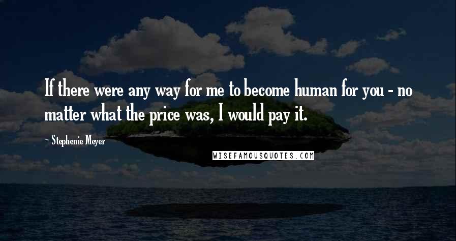 Stephenie Meyer Quotes: If there were any way for me to become human for you - no matter what the price was, I would pay it.