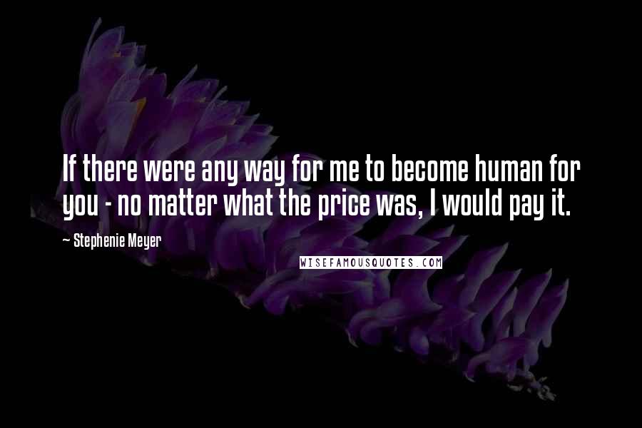 Stephenie Meyer Quotes: If there were any way for me to become human for you - no matter what the price was, I would pay it.