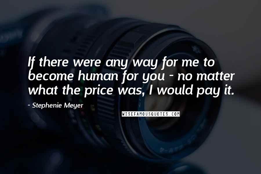 Stephenie Meyer Quotes: If there were any way for me to become human for you - no matter what the price was, I would pay it.