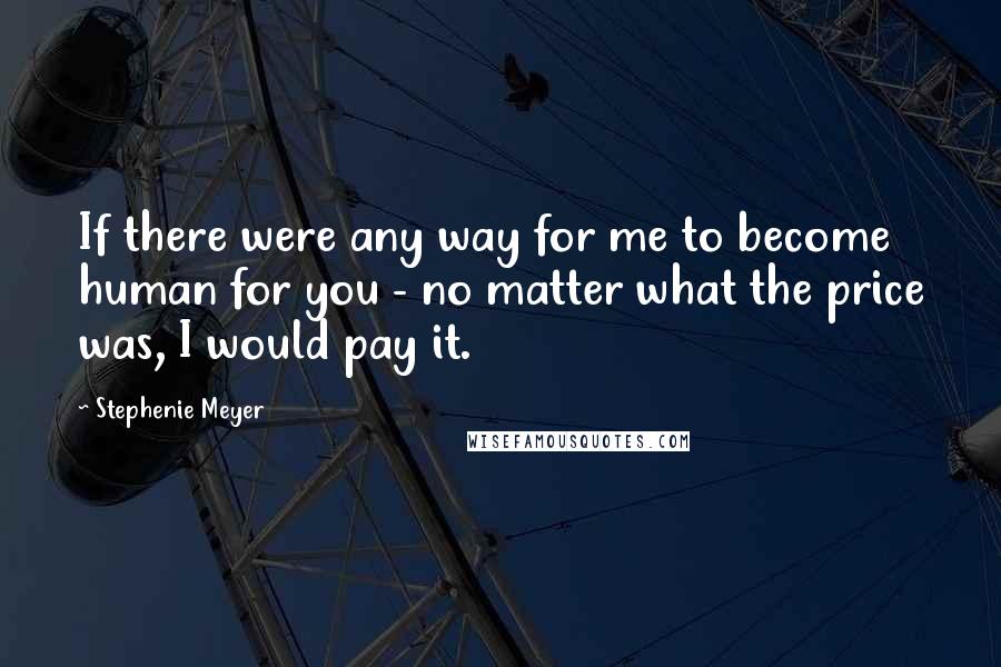 Stephenie Meyer Quotes: If there were any way for me to become human for you - no matter what the price was, I would pay it.