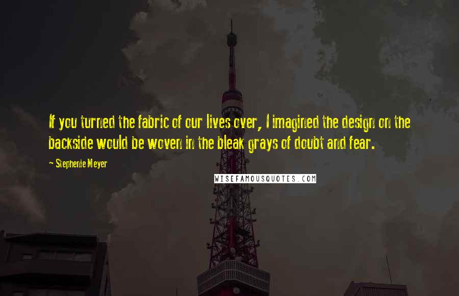 Stephenie Meyer Quotes: If you turned the fabric of our lives over, I imagined the design on the backside would be woven in the bleak grays of doubt and fear.