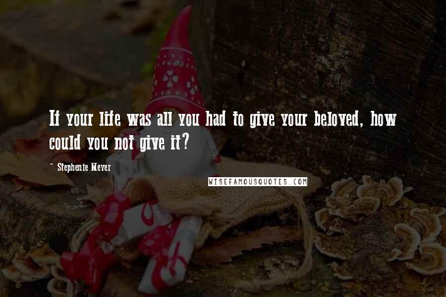 Stephenie Meyer Quotes: If your life was all you had to give your beloved, how could you not give it?