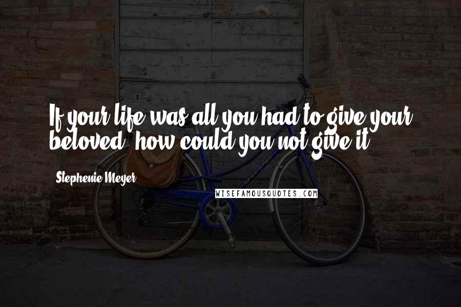 Stephenie Meyer Quotes: If your life was all you had to give your beloved, how could you not give it?