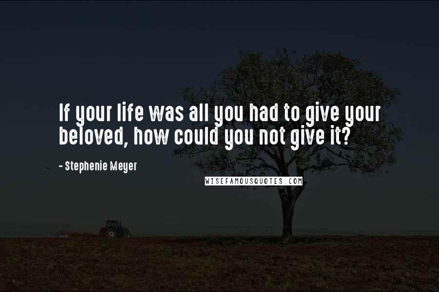 Stephenie Meyer Quotes: If your life was all you had to give your beloved, how could you not give it?