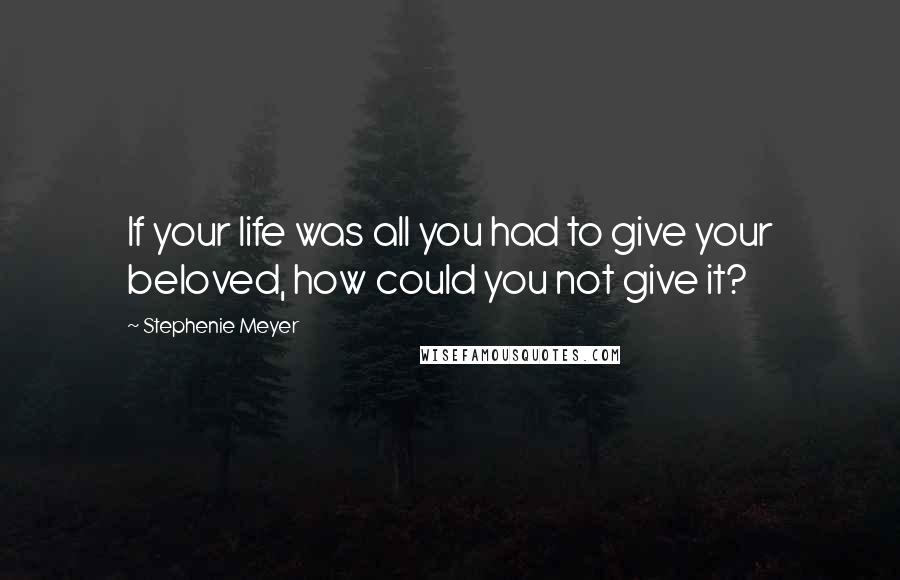 Stephenie Meyer Quotes: If your life was all you had to give your beloved, how could you not give it?