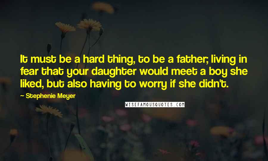 Stephenie Meyer Quotes: It must be a hard thing, to be a father; living in fear that your daughter would meet a boy she liked, but also having to worry if she didn't.