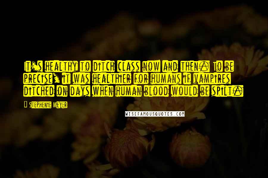 Stephenie Meyer Quotes: It's healthy to ditch class now and then. To be precise, it was healthier for humans if vampires ditched on days when human blood would be spilt.