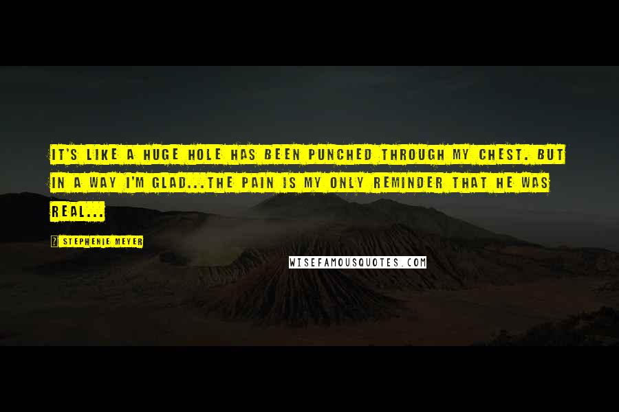 Stephenie Meyer Quotes: It's like a huge hole has been punched through my chest. But in a way I'm glad...the pain is my only reminder that he was real...