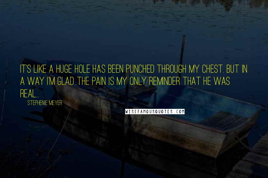 Stephenie Meyer Quotes: It's like a huge hole has been punched through my chest. But in a way I'm glad...the pain is my only reminder that he was real...