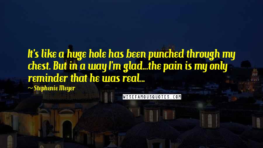 Stephenie Meyer Quotes: It's like a huge hole has been punched through my chest. But in a way I'm glad...the pain is my only reminder that he was real...