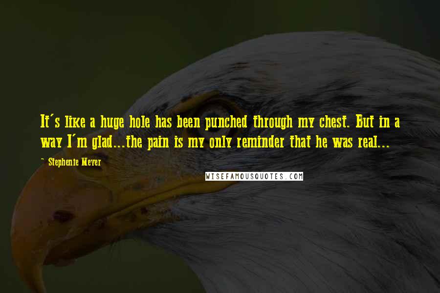 Stephenie Meyer Quotes: It's like a huge hole has been punched through my chest. But in a way I'm glad...the pain is my only reminder that he was real...