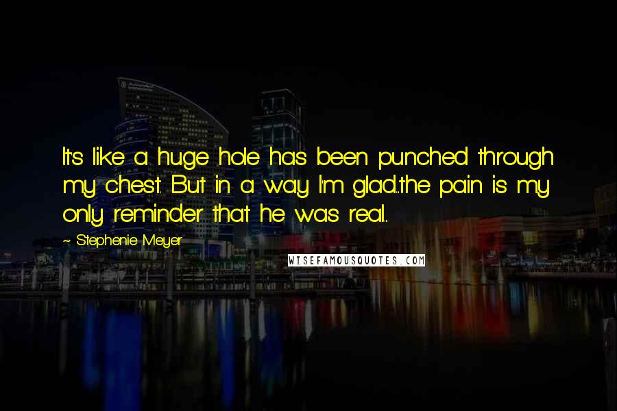 Stephenie Meyer Quotes: It's like a huge hole has been punched through my chest. But in a way I'm glad...the pain is my only reminder that he was real...