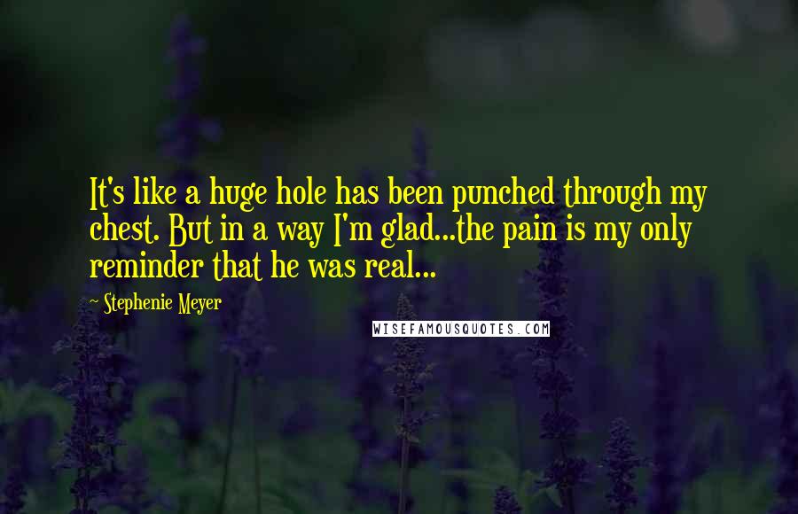 Stephenie Meyer Quotes: It's like a huge hole has been punched through my chest. But in a way I'm glad...the pain is my only reminder that he was real...