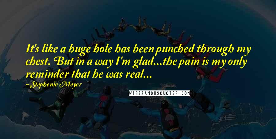 Stephenie Meyer Quotes: It's like a huge hole has been punched through my chest. But in a way I'm glad...the pain is my only reminder that he was real...