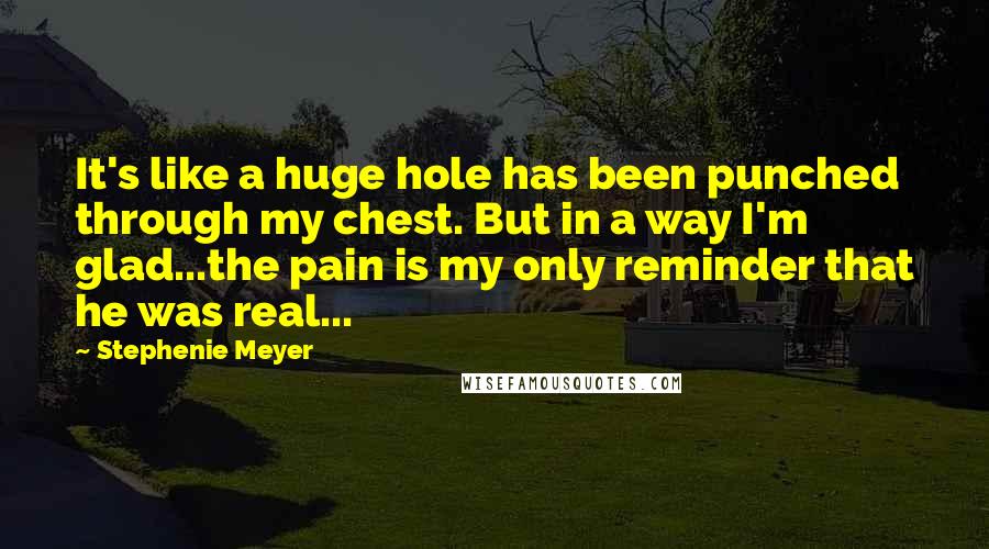 Stephenie Meyer Quotes: It's like a huge hole has been punched through my chest. But in a way I'm glad...the pain is my only reminder that he was real...