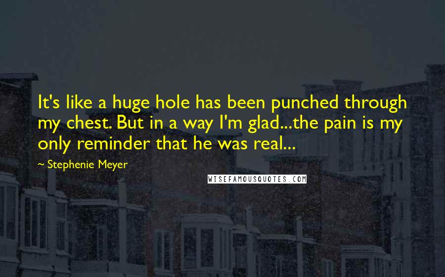 Stephenie Meyer Quotes: It's like a huge hole has been punched through my chest. But in a way I'm glad...the pain is my only reminder that he was real...