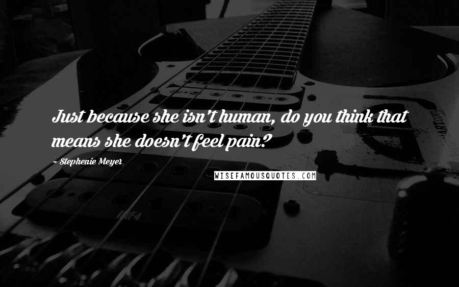 Stephenie Meyer Quotes: Just because she isn't human, do you think that means she doesn't feel pain?