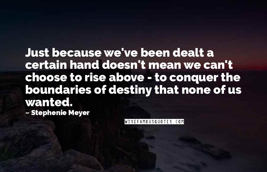 Stephenie Meyer Quotes: Just because we've been dealt a certain hand doesn't mean we can't choose to rise above - to conquer the boundaries of destiny that none of us wanted.