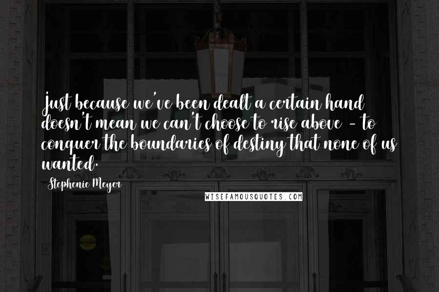 Stephenie Meyer Quotes: Just because we've been dealt a certain hand doesn't mean we can't choose to rise above - to conquer the boundaries of destiny that none of us wanted.