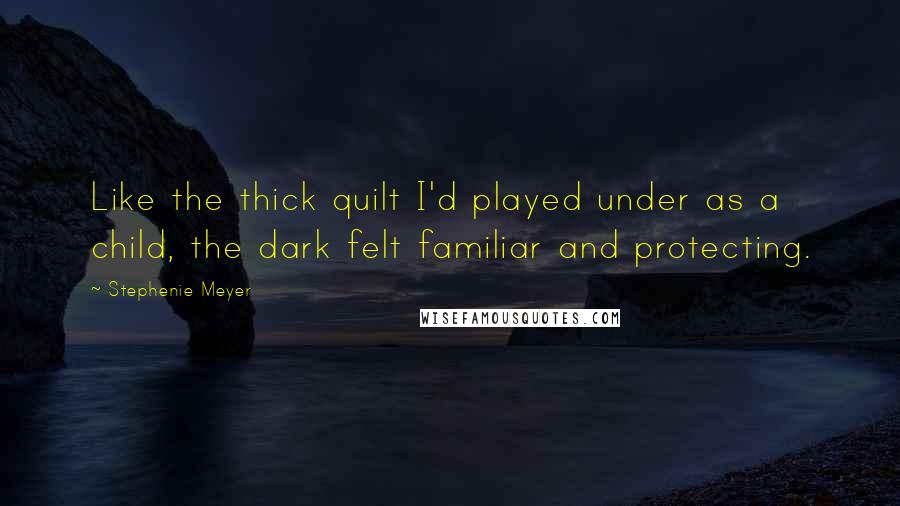 Stephenie Meyer Quotes: Like the thick quilt I'd played under as a child, the dark felt familiar and protecting.