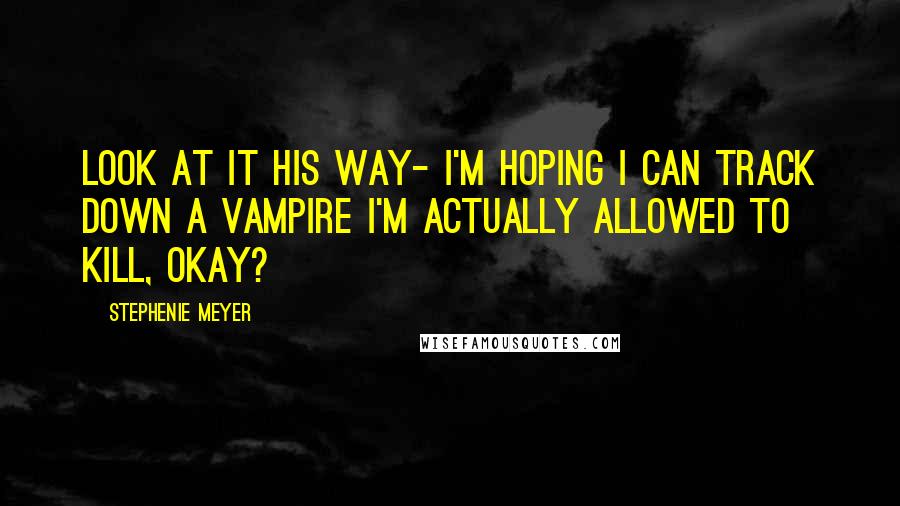Stephenie Meyer Quotes: Look at it his way- I'm hoping I can track down a vampire I'm actually allowed to kill, okay?