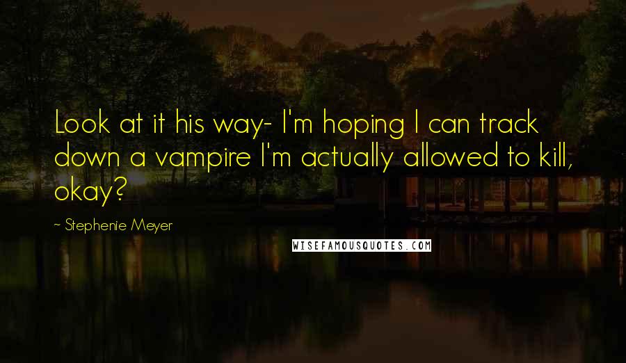 Stephenie Meyer Quotes: Look at it his way- I'm hoping I can track down a vampire I'm actually allowed to kill, okay?