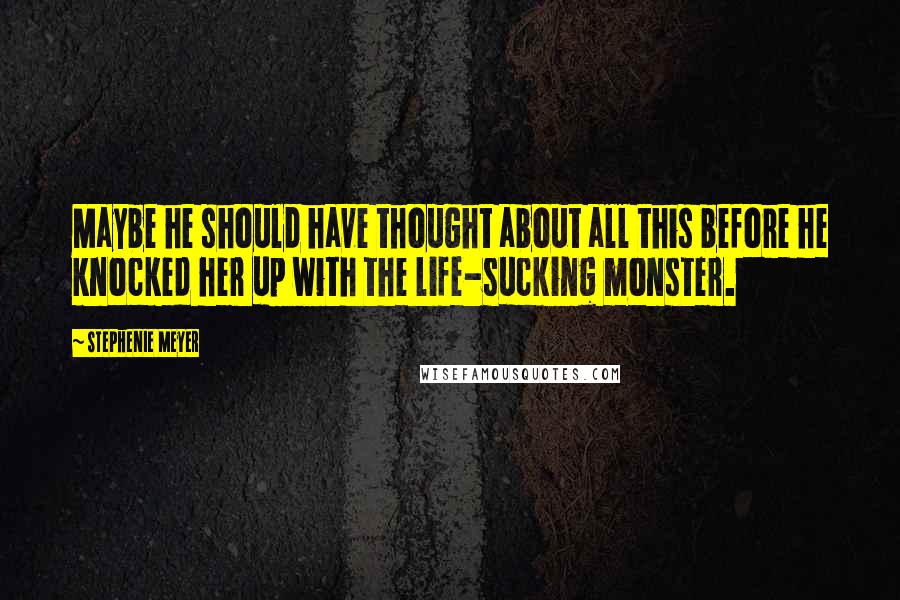 Stephenie Meyer Quotes: Maybe he should have thought about all this before he knocked her up with the life-sucking monster.