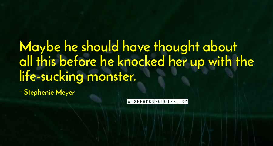 Stephenie Meyer Quotes: Maybe he should have thought about all this before he knocked her up with the life-sucking monster.