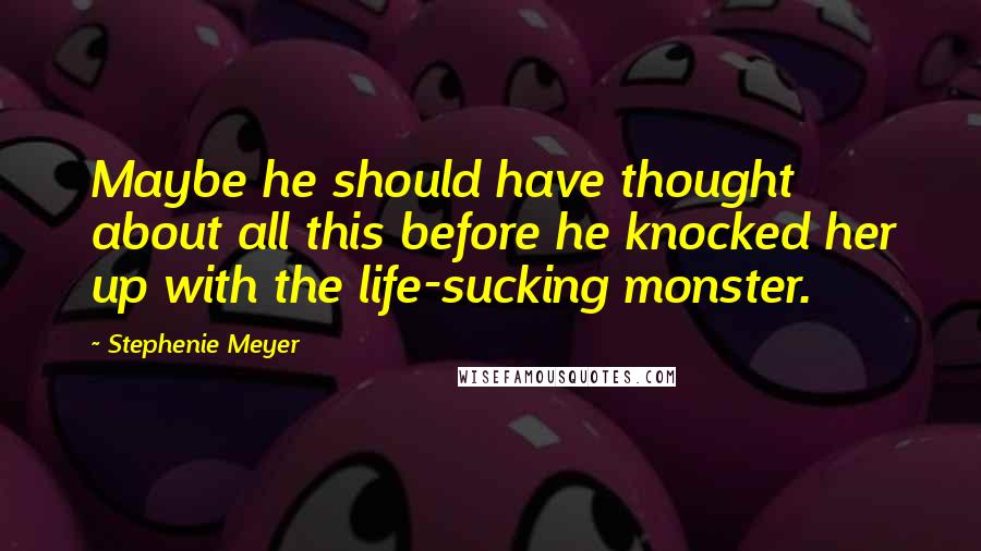 Stephenie Meyer Quotes: Maybe he should have thought about all this before he knocked her up with the life-sucking monster.