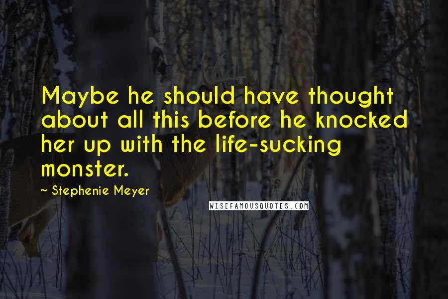 Stephenie Meyer Quotes: Maybe he should have thought about all this before he knocked her up with the life-sucking monster.