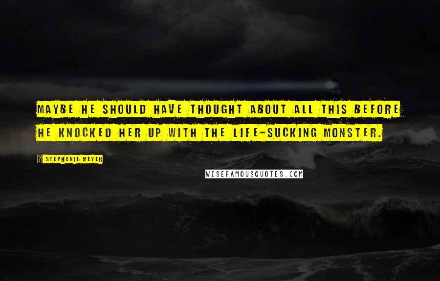 Stephenie Meyer Quotes: Maybe he should have thought about all this before he knocked her up with the life-sucking monster.