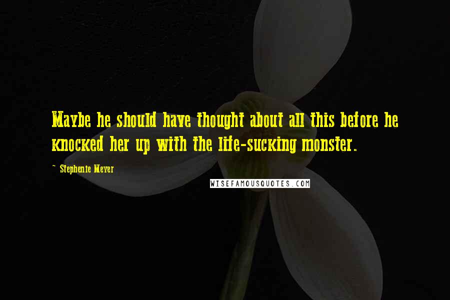 Stephenie Meyer Quotes: Maybe he should have thought about all this before he knocked her up with the life-sucking monster.