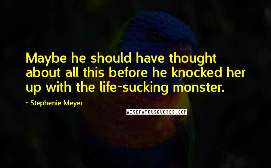 Stephenie Meyer Quotes: Maybe he should have thought about all this before he knocked her up with the life-sucking monster.