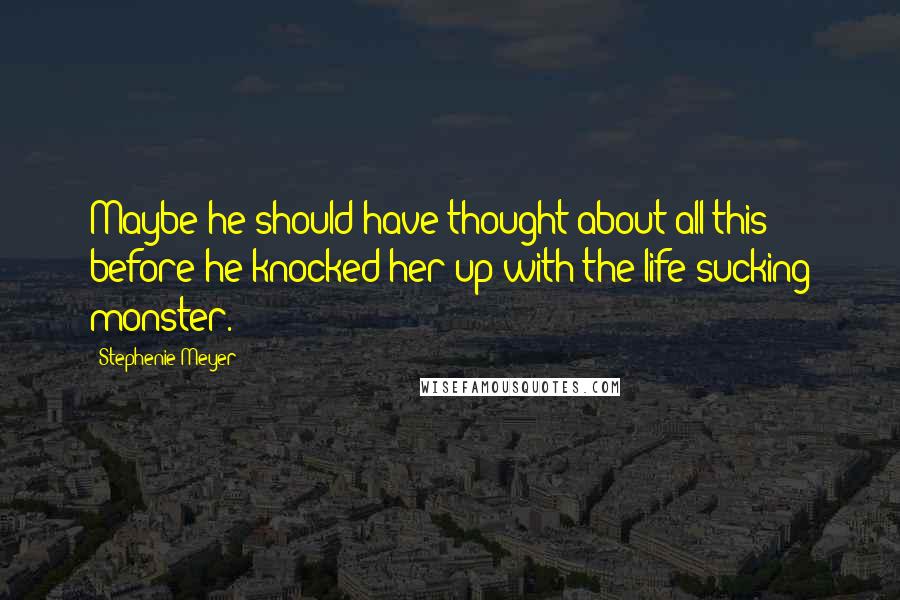 Stephenie Meyer Quotes: Maybe he should have thought about all this before he knocked her up with the life-sucking monster.