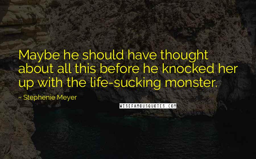 Stephenie Meyer Quotes: Maybe he should have thought about all this before he knocked her up with the life-sucking monster.