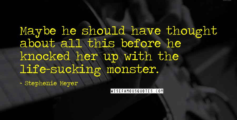 Stephenie Meyer Quotes: Maybe he should have thought about all this before he knocked her up with the life-sucking monster.