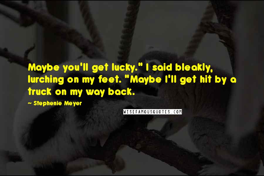 Stephenie Meyer Quotes: Maybe you'll get lucky." I said bleakly, lurching on my feet. "Maybe I'll get hit by a truck on my way back.