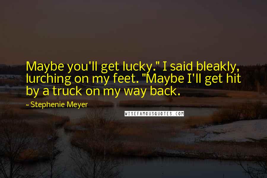 Stephenie Meyer Quotes: Maybe you'll get lucky." I said bleakly, lurching on my feet. "Maybe I'll get hit by a truck on my way back.