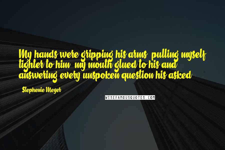 Stephenie Meyer Quotes: My hands were gripping his arms, pulling myself tighter to him, my mouth glued to his and answering every unspoken question his asked.