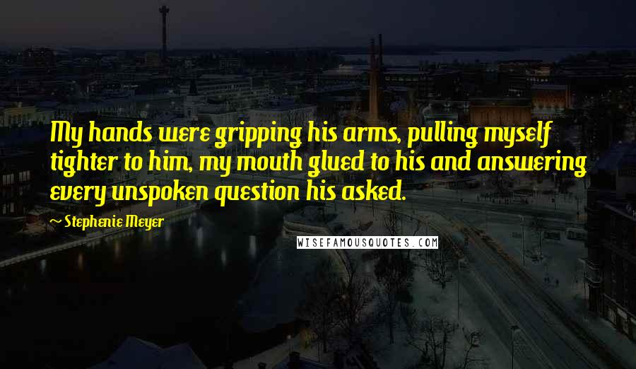 Stephenie Meyer Quotes: My hands were gripping his arms, pulling myself tighter to him, my mouth glued to his and answering every unspoken question his asked.