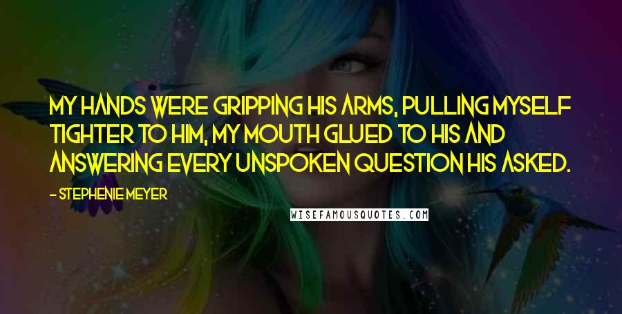 Stephenie Meyer Quotes: My hands were gripping his arms, pulling myself tighter to him, my mouth glued to his and answering every unspoken question his asked.