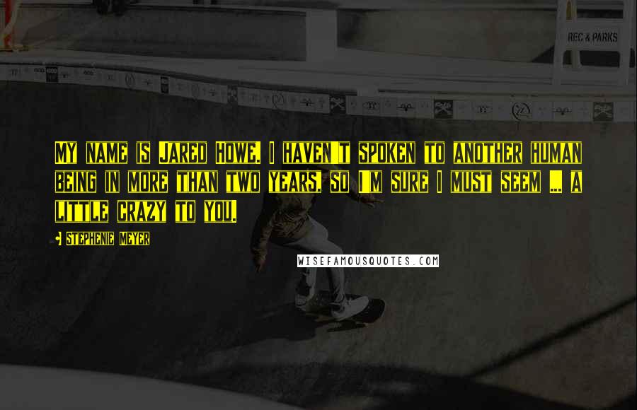 Stephenie Meyer Quotes: My name is Jared Howe. I haven't spoken to another human being in more than two years, so I'm sure I must seem ... a little crazy to you.