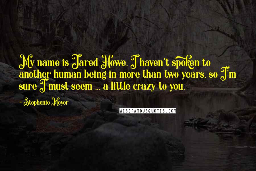 Stephenie Meyer Quotes: My name is Jared Howe. I haven't spoken to another human being in more than two years, so I'm sure I must seem ... a little crazy to you.