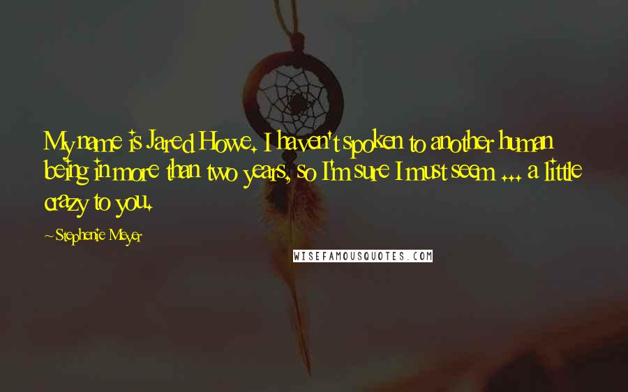 Stephenie Meyer Quotes: My name is Jared Howe. I haven't spoken to another human being in more than two years, so I'm sure I must seem ... a little crazy to you.