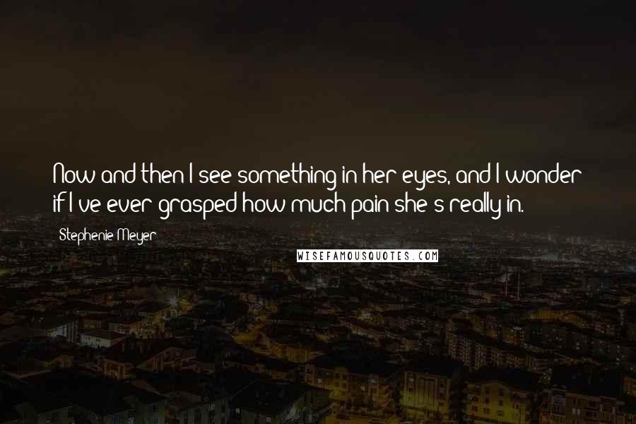 Stephenie Meyer Quotes: Now and then I see something in her eyes, and I wonder if I've ever grasped how much pain she's really in.