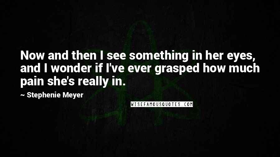 Stephenie Meyer Quotes: Now and then I see something in her eyes, and I wonder if I've ever grasped how much pain she's really in.